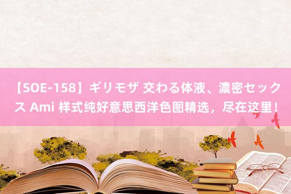 【SOE-158】ギリモザ 交わる体液、濃密セックス Ami 样式纯好意思西洋色图精选，尽在这里！