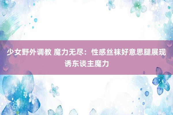 少女野外调教 魔力无尽：性感丝袜好意思腿展现诱东谈主魔力