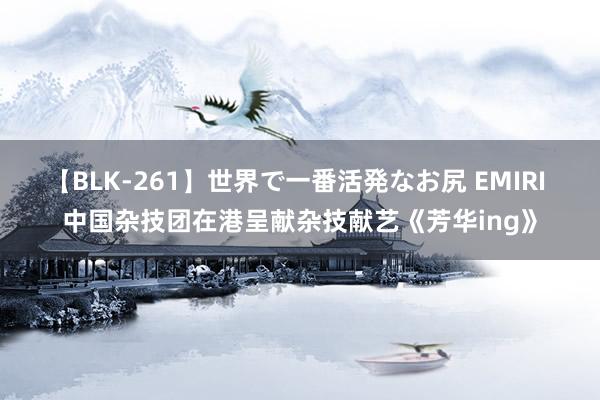 【BLK-261】世界で一番活発なお尻 EMIRI 中国杂技团在港呈献杂技献艺《芳华ing》