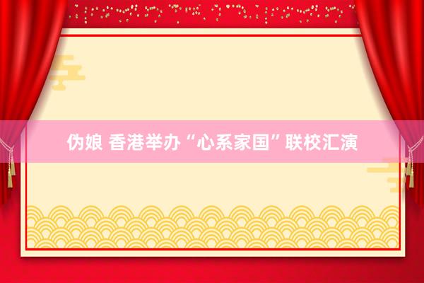 伪娘 香港举办“心系家国”联校汇演