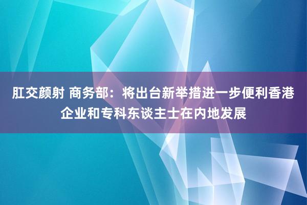 肛交颜射 商务部：将出台新举措进一步便利香港企业和专科东谈主士在内地发展