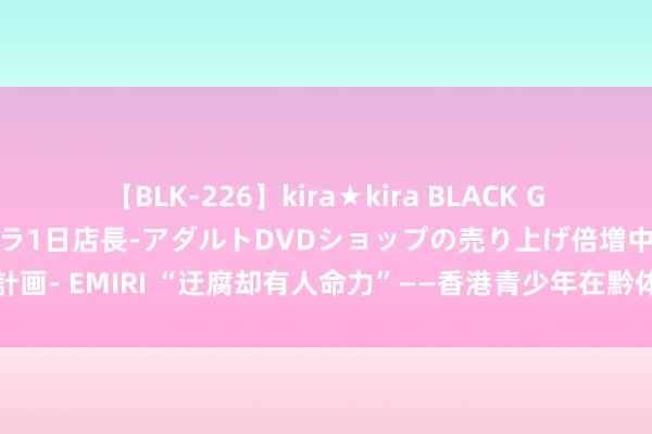 【BLK-226】kira★kira BLACK GAL 黒ギャル露出セクハラ1日店長-アダルトDVDショップの売り上げ倍増中出し計画- EMIRI “迂腐却有人命力”——香港青少年在黔体验非遗期间感受中中文化魔力