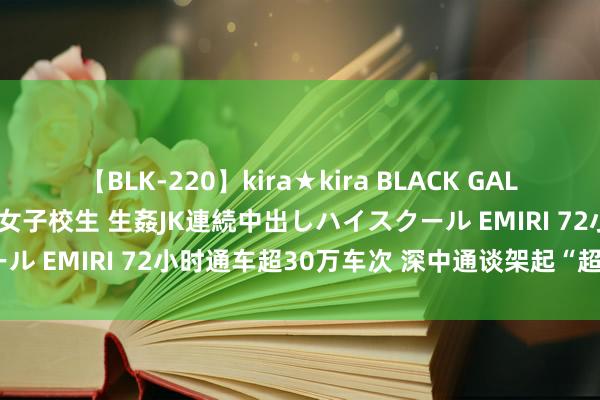 【BLK-220】kira★kira BLACK GAL 留年5年目のお姉黒ギャル女子校生 生姦JK連続中出しハイスクール EMIRI 72小时通车超30万车次 深中通谈架起“超等通谈”