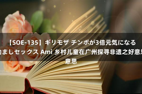 【SOE-135】ギリモザ チンポが3倍元気になる励ましセックス Ami 乡村儿童在广州探寻非遗之好意思
