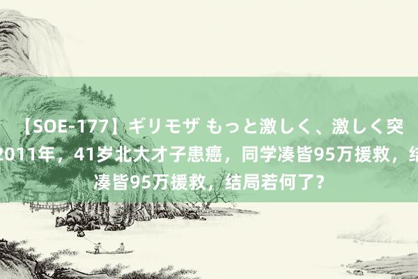 【SOE-177】ギリモザ もっと激しく、激しく突いて Ami 2011年，41岁北大才子患癌，同学凑皆95万援救，结局若何了？