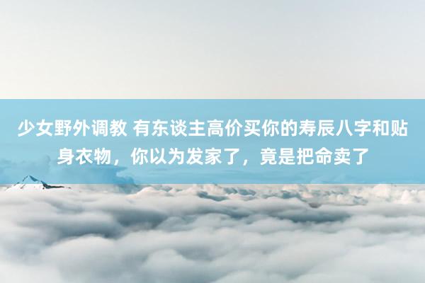 少女野外调教 有东谈主高价买你的寿辰八字和贴身衣物，你以为发家了，竟是把命卖了