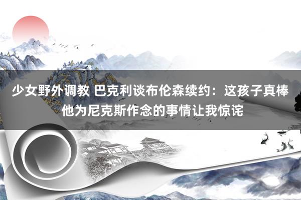 少女野外调教 巴克利谈布伦森续约：这孩子真棒 他为尼克斯作念的事情让我惊诧