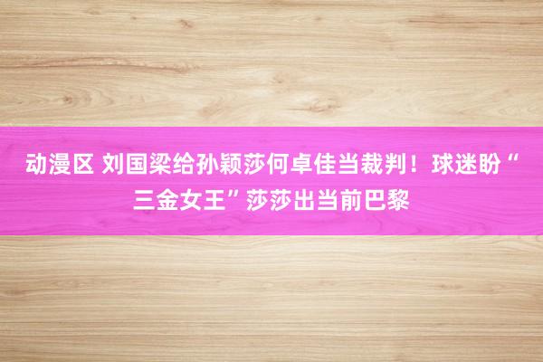 动漫区 刘国梁给孙颖莎何卓佳当裁判！球迷盼“三金女王”莎莎出当前巴黎