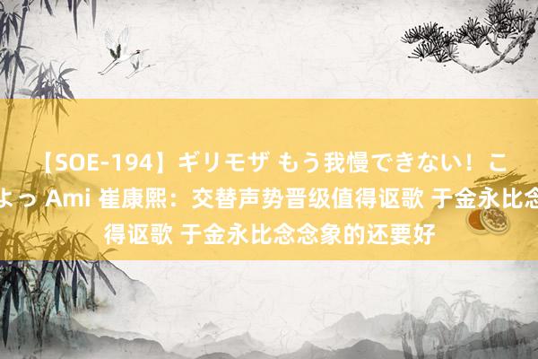 【SOE-194】ギリモザ もう我慢できない！ここでエッチしよっ Ami 崔康熙：交替声势晋级值得讴歌 于金永比念念象的还要好