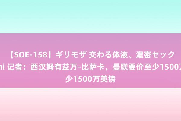 【SOE-158】ギリモザ 交わる体液、濃密セックス Ami 记者：西汉姆有益万-比萨卡，曼联要价至少1500万英镑