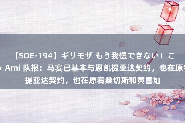 【SOE-194】ギリモザ もう我慢できない！ここでエッチしよっ Ami 队报：马赛已基本与恩凯提亚达契约，也在原宥桑切斯和黄喜灿