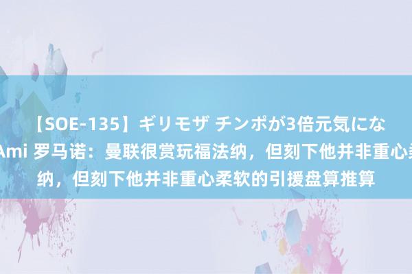 【SOE-135】ギリモザ チンポが3倍元気になる励ましセックス Ami 罗马诺：曼联很赏玩福法纳，但刻下他并非重心柔软的引援盘算推算