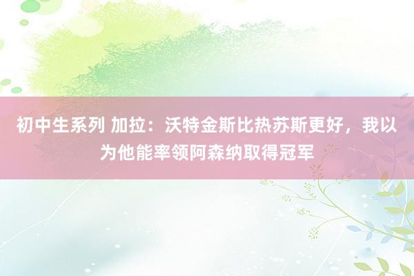 初中生系列 加拉：沃特金斯比热苏斯更好，我以为他能率领阿森纳取得冠军