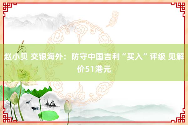 赵小贝 交银海外：防守中国吉利“买入”评级 见解价51港元