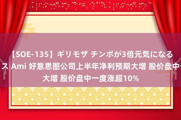 【SOE-135】ギリモザ チンポが3倍元気になる励ましセックス Ami 好意思图公司上半年净利预期大增 股价盘中一度涨超10%