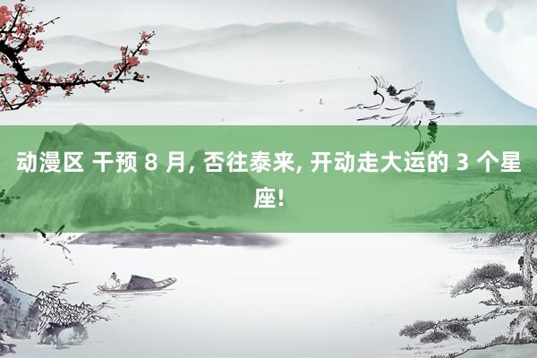 动漫区 干预 8 月， 否往泰来， 开动走大运的 3 个星座!