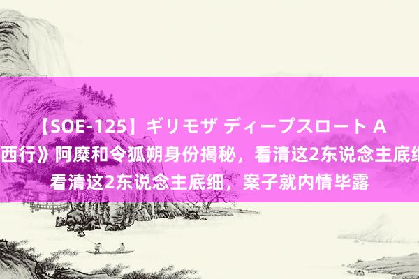 【SOE-125】ギリモザ ディープスロート Ami 《唐朝诡事录之西行》阿糜和令狐朔身份揭秘，看清这2东说念主底细，案子就内情毕露