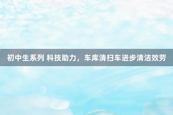 初中生系列 科技助力，车库清扫车进步清洁效劳