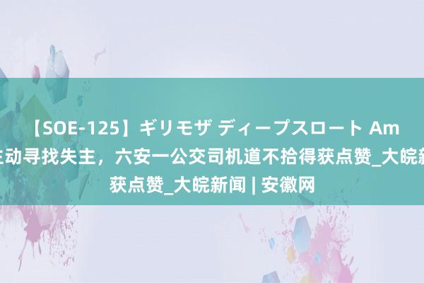 【SOE-125】ギリモザ ディープスロート Ami ﻿拾到皮包主动寻找失主，六安一公交司机道不拾得获点赞_大皖新闻 | 安徽网
