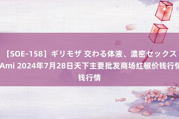 【SOE-158】ギリモザ 交わる体液、濃密セックス Ami 2024年7月28日天下主要批发商场红椒价钱行情