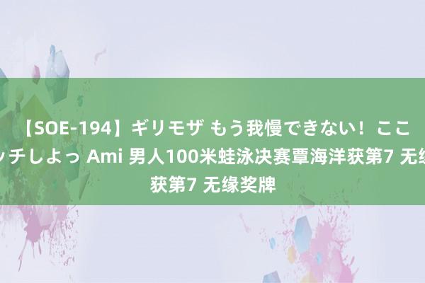 【SOE-194】ギリモザ もう我慢できない！ここでエッチしよっ Ami 男人100米蛙泳决赛覃海洋获第7 无缘奖牌