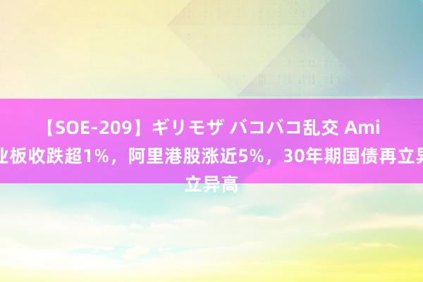 【SOE-209】ギリモザ バコバコ乱交 Ami 创业板收跌超1%，阿里港股涨近5%，30年期国债再立异高