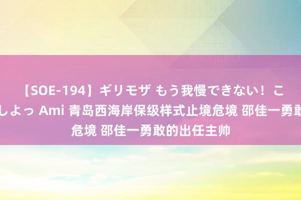 【SOE-194】ギリモザ もう我慢できない！ここでエッチしよっ Ami 青岛西海岸保级样式止境危境 邵佳一勇敢的出任主帅
