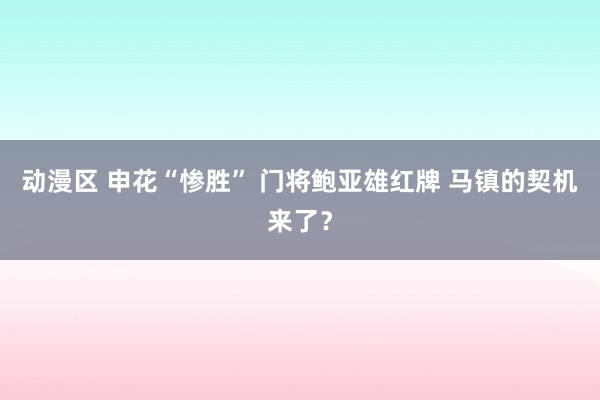动漫区 申花“惨胜” 门将鲍亚雄红牌 马镇的契机来了？