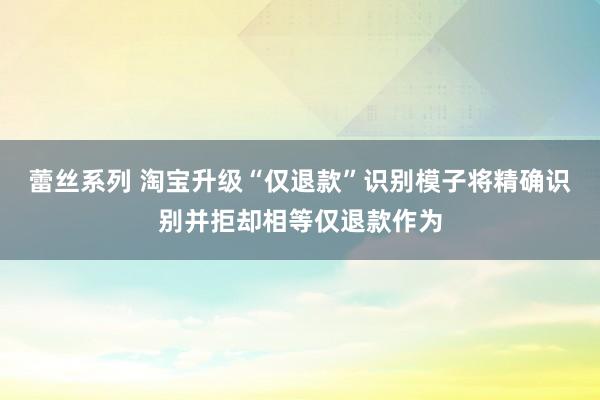 蕾丝系列 淘宝升级“仅退款”识别模子将精确识别并拒却相等仅退款作为