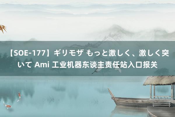 【SOE-177】ギリモザ もっと激しく、激しく突いて Ami 工业机器东谈主责任站入口报关