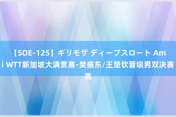 【SOE-125】ギリモザ ディープスロート Ami WTT新加坡大满贯赛-樊振东/王楚钦晋级男双决赛