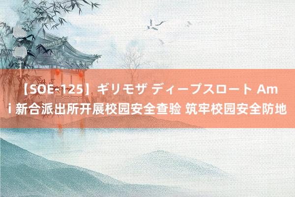 【SOE-125】ギリモザ ディープスロート Ami 新合派出所开展校园安全查验 筑牢校园安全防地