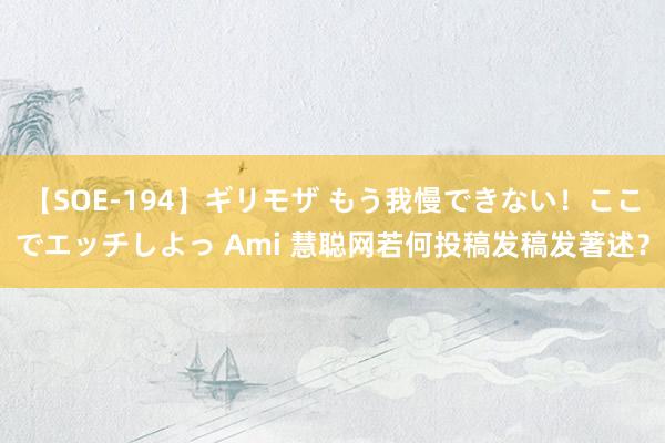 【SOE-194】ギリモザ もう我慢できない！ここでエッチしよっ Ami 慧聪网若何投稿发稿发著述？