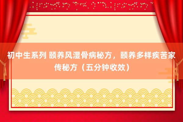 初中生系列 颐养风湿骨病秘方，颐养多样疾苦家传秘方（五分钟收效）
