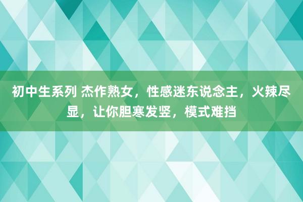 初中生系列 杰作熟女，性感迷东说念主，火辣尽显，让你胆寒发竖，模式难挡