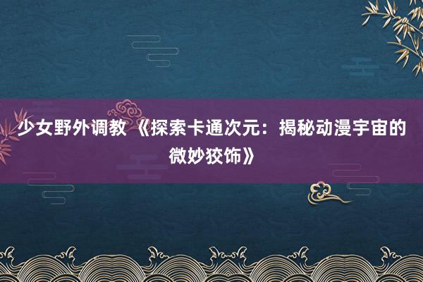 少女野外调教 《探索卡通次元：揭秘动漫宇宙的微妙狡饰》