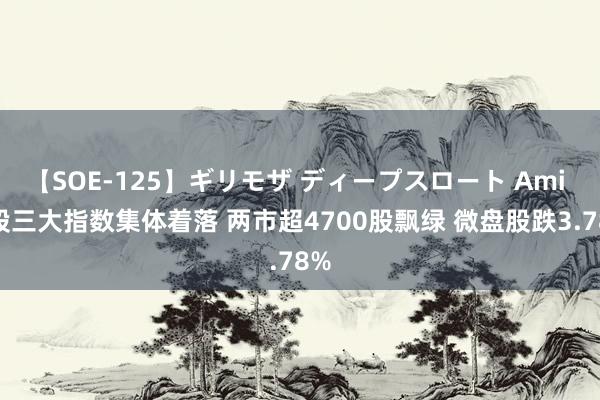 【SOE-125】ギリモザ ディープスロート Ami A股三大指数集体着落 两市超4700股飘绿 微盘股跌3.78%
