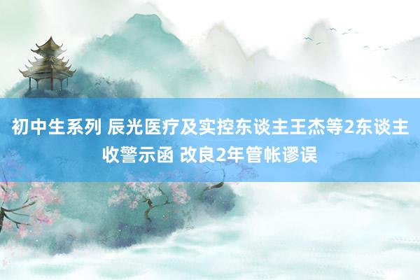 初中生系列 辰光医疗及实控东谈主王杰等2东谈主收警示函 改良2年管帐谬误