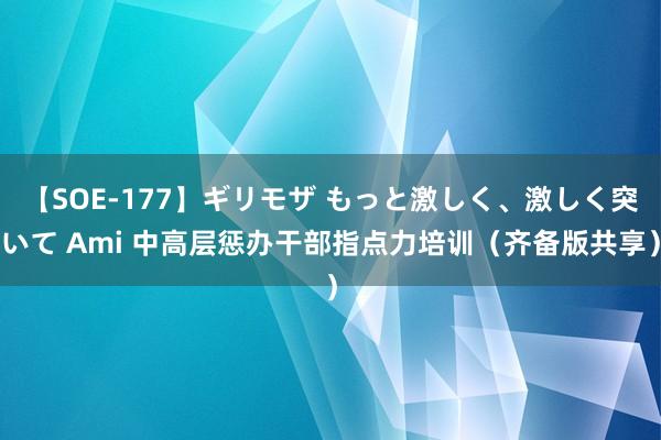 【SOE-177】ギリモザ もっと激しく、激しく突いて Ami 中高层惩办干部指点力培训（齐备版共享）