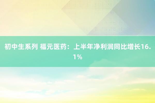 初中生系列 福元医药：上半年净利润同比增长16.1%
