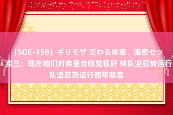 【SOE-158】ギリモザ 交わる体液、濃密セックス Ami 费兰：现在咱们对弗里克嗅觉很好 球队坚忍势运行西甲联赛