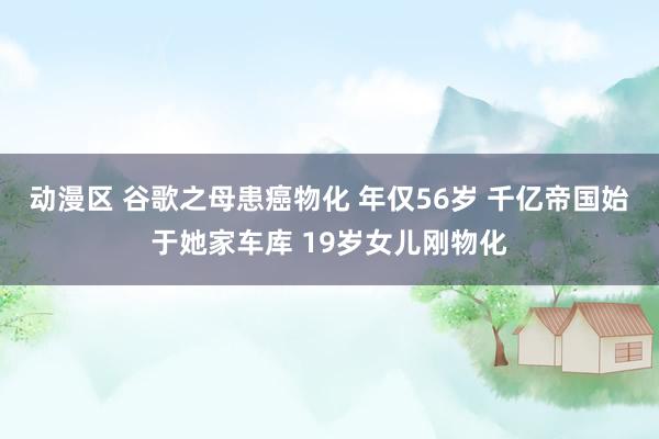动漫区 谷歌之母患癌物化 年仅56岁 千亿帝国始于她家车库 19岁女儿刚物化