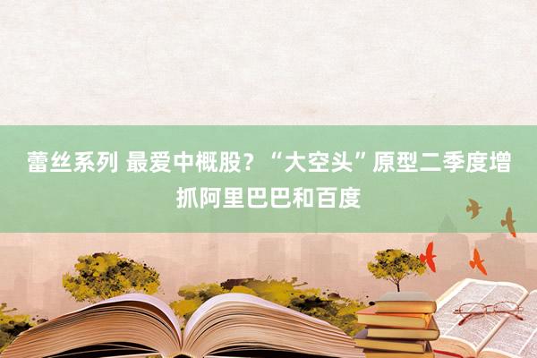 蕾丝系列 最爱中概股？“大空头”原型二季度增抓阿里巴巴和百度