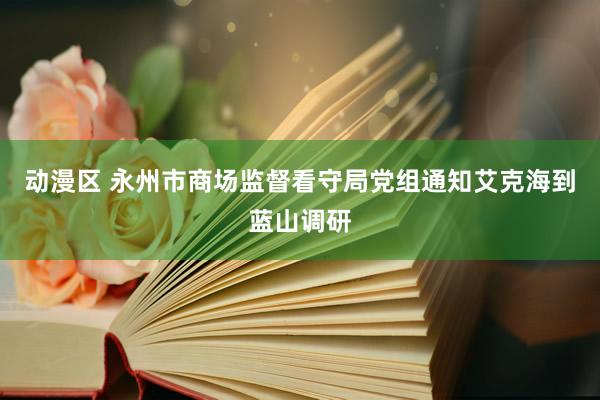 动漫区 永州市商场监督看守局党组通知艾克海到蓝山调研