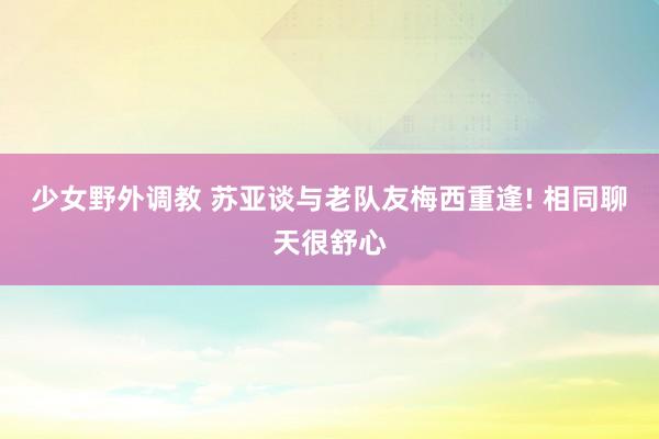 少女野外调教 苏亚谈与老队友梅西重逢! 相同聊天很舒心
