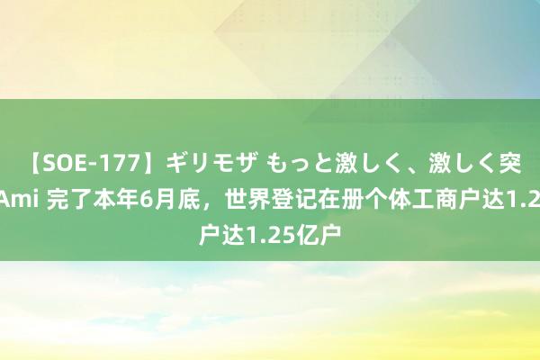 【SOE-177】ギリモザ もっと激しく、激しく突いて Ami 完了本年6月底，世界登记在册个体工商户达1.25亿户