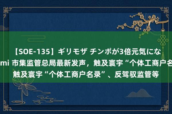 【SOE-135】ギリモザ チンポが3倍元気になる励ましセックス Ami 市集监管总局最新发声，触及寰宇“个体工商户名录”、反驾驭监管等