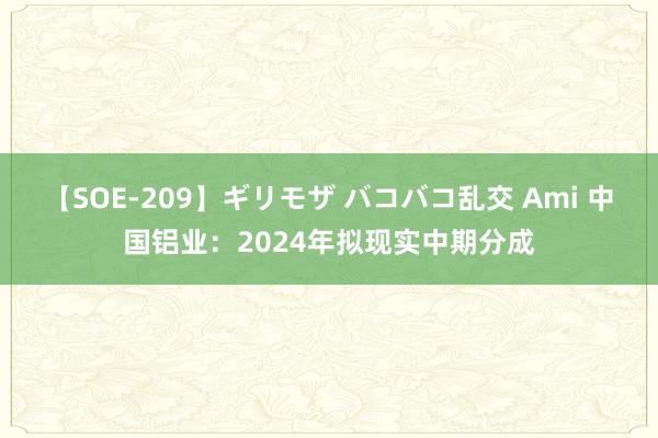 【SOE-209】ギリモザ バコバコ乱交 Ami 中国铝业：2024年拟现实中期分成