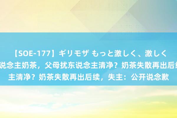 【SOE-177】ギリモザ もっと激しく、激しく突いて Ami 男儿顺东说念主奶茶，父母扰东说念主清净？奶茶失散再出后续，失主：公开说念歉