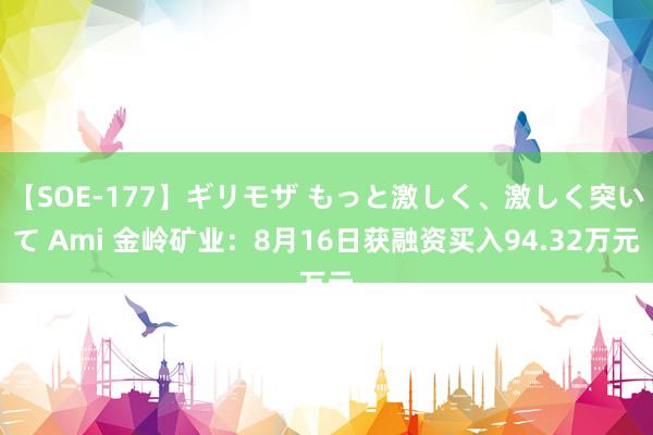 【SOE-177】ギリモザ もっと激しく、激しく突いて Ami 金岭矿业：8月16日获融资买入94.32万元